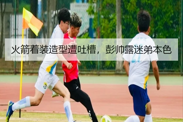 火箭着装造型遭吐槽，彭帅露迷弟本色